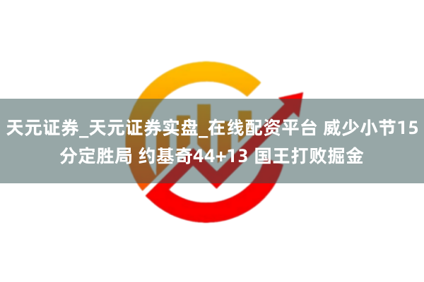 天元证券_天元证券实盘_在线配资平台 威少小节15分定胜局 约基奇44+13 国王打败掘金