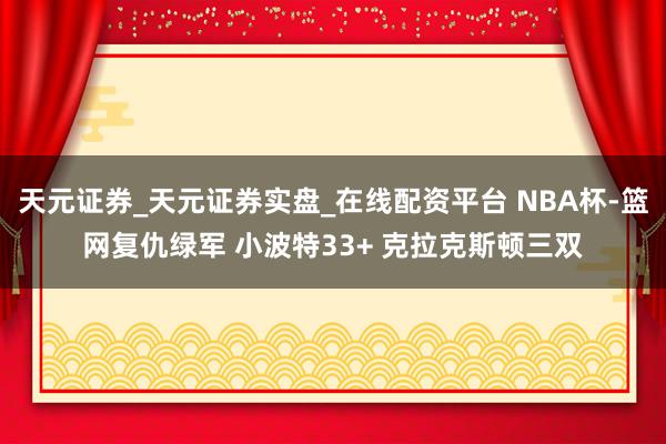 天元证券_天元证券实盘_在线配资平台 NBA杯-篮网复仇绿军 小波特33+ 克拉克斯顿三双