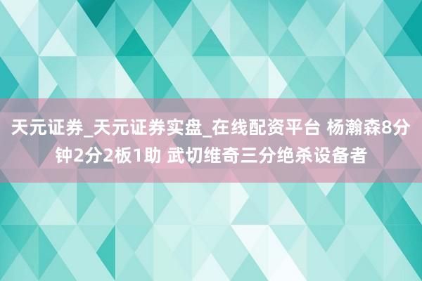 天元证券_天元证券实盘_在线配资平台 杨瀚森8分钟2分2板1助 武切维奇三分绝杀设备者
