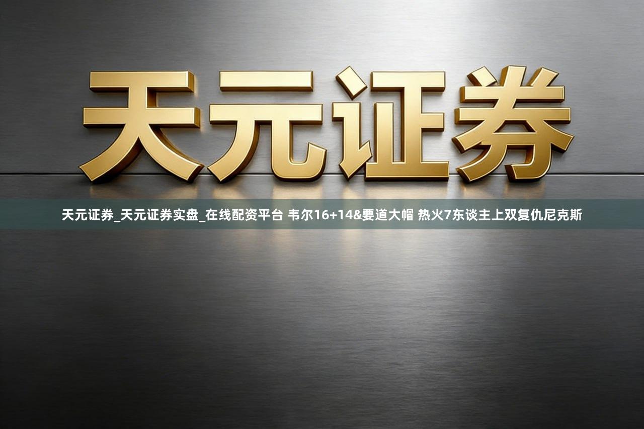 天元证券_天元证券实盘_在线配资平台 韦尔16+14&要道大帽 热火7东谈主上双复仇尼克斯