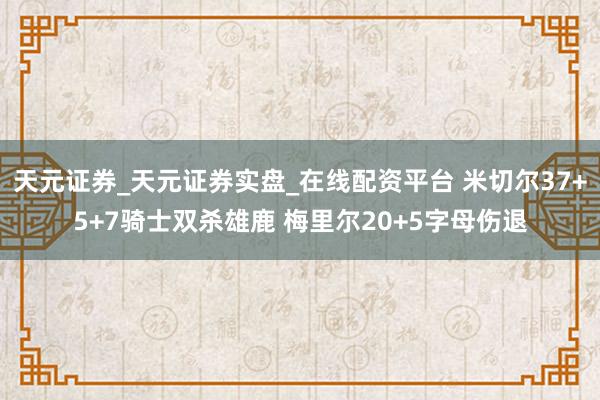 天元证券_天元证券实盘_在线配资平台 米切尔37+5+7骑士双杀雄鹿 梅里尔20+5字母伤退