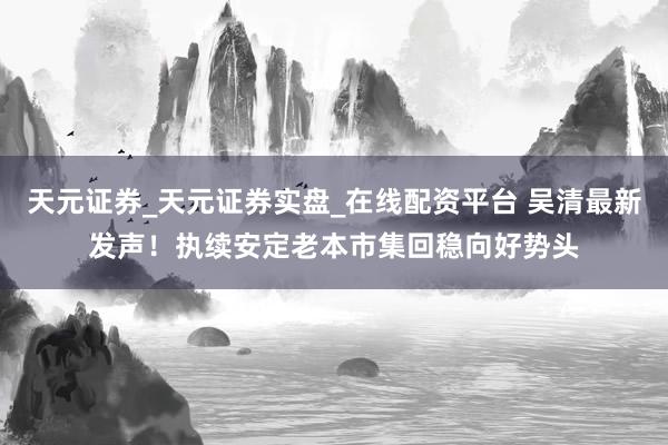 天元证券_天元证券实盘_在线配资平台 吴清最新发声！执续安定老本市集回稳向好势头