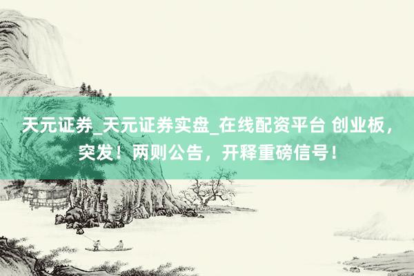 天元证券_天元证券实盘_在线配资平台 创业板，突发！两则公告，开释重磅信号！