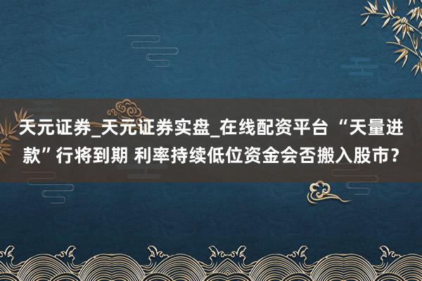 天元证券_天元证券实盘_在线配资平台 “天量进款”行将到期 利率持续低位资金会否搬入股市？