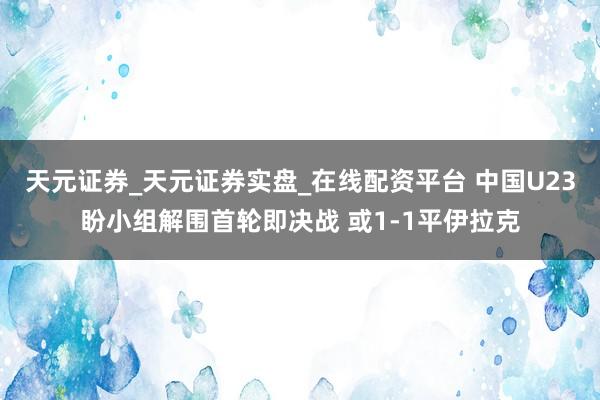 天元证券_天元证券实盘_在线配资平台 中国U23盼小组解围首轮即决战 或1-1平伊拉克