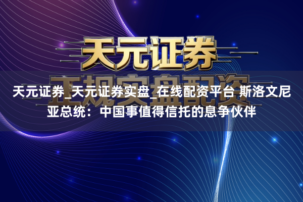 天元证券_天元证券实盘_在线配资平台 斯洛文尼亚总统：中国事值得信托的息争伙伴