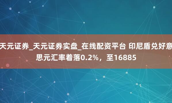 天元证券_天元证券实盘_在线配资平台 印尼盾兑好意思元汇率着落0.2%，至16885